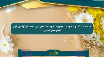 «لحظات تحدي» موعد المباريات الودية للأهلي في معسكر تونس قبل الموسم الجديد